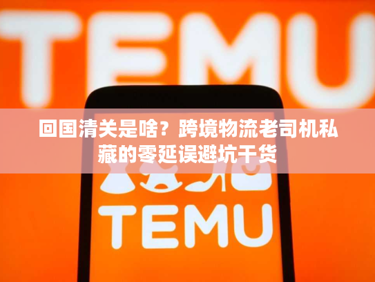 回国清关是啥?跨境物流老司机私藏的零延误避坑干货 回国清关是啥?跨境物流老司机私藏的零延误避坑干货