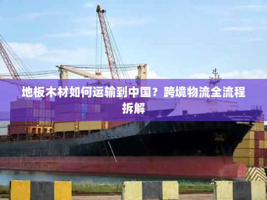 地板木材如何运输到中国?跨境物流全流程拆解 地板木材如何运输到中国?跨境物流全流程拆解