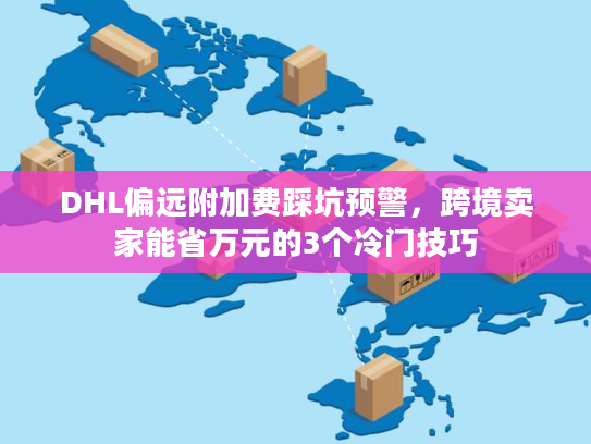 DHL偏远附加费踩坑预警，跨境卖家能省万元的3个冷门技巧