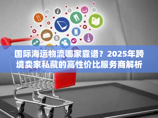 国际海运物流哪家靠谱?2025年跨境卖家私藏的高性价比服务商解析 国际海运物流哪家靠谱?2025年跨境卖家私藏的高性价比服务商解析