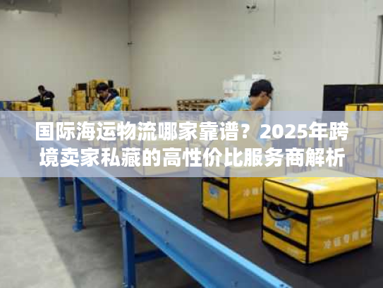 国际海运物流哪家靠谱?2025年跨境卖家私藏的高性价比服务商解析 国际海运物流哪家靠谱?2025年跨境卖家私藏的高性价比服务商解析