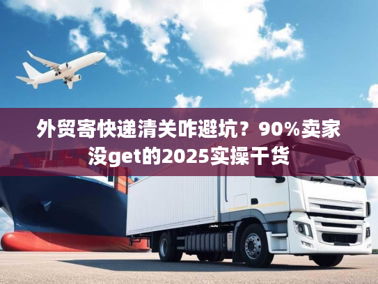 外贸寄快递清关咋避坑？90%卖家没get的2025实操干货