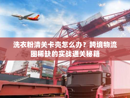 洗衣粉清关卡壳怎么办?跨境物流圈稀缺的实战通关秘籍 洗衣粉清关卡壳怎么办?跨境物流圈稀缺的实战通关秘籍
