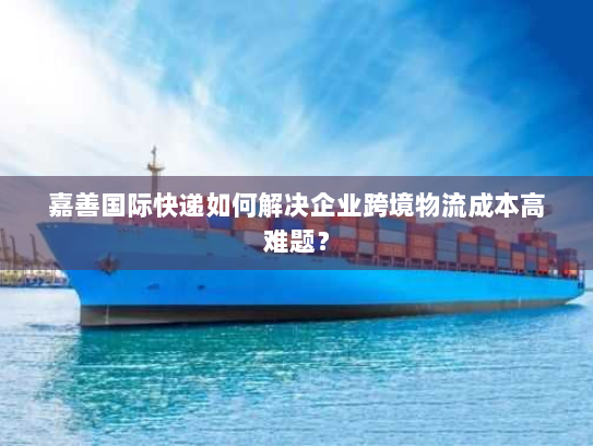 嘉善国际快递如何解决企业跨境物流成本高难题？