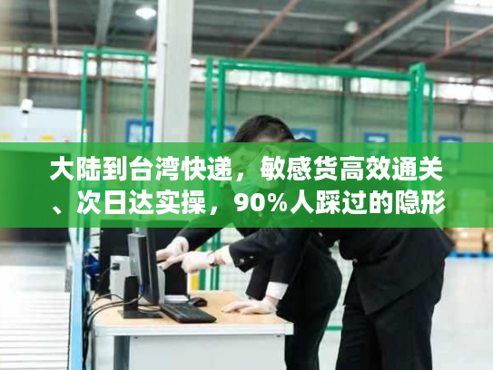大陆到台湾快递，敏感货高效通关、次日达实操，90%人踩过的隐形坑