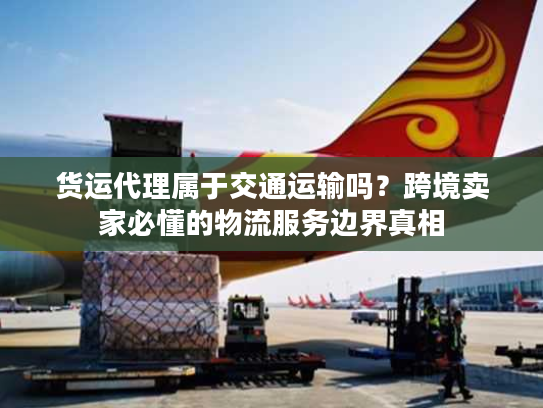 货运代理属于交通运输吗？跨境卖家必懂的物流服务边界真相