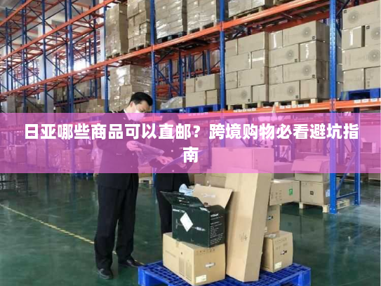 日亚哪些商品可以直邮？跨境购物必看避坑指南