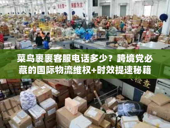 菜鸟裹裹客服电话多少？跨境党必藏的国际物流维权+时效提速秘籍