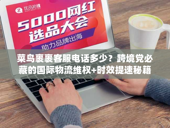 菜鸟裹裹客服电话多少？跨境党必藏的国际物流维权+时效提速秘籍