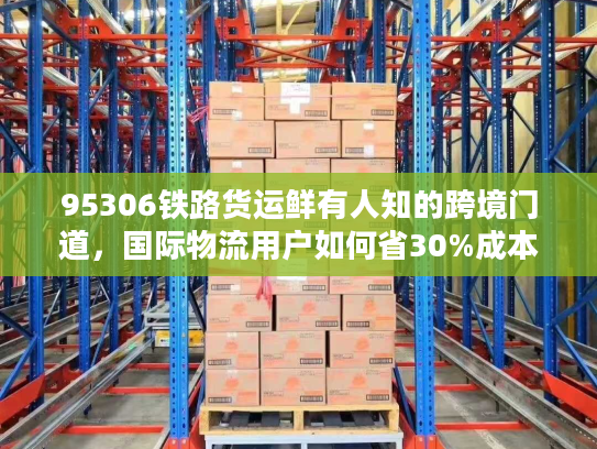 95306铁路货运鲜有人知的跨境门道，国际物流用户如何省30%成本+降90%货损