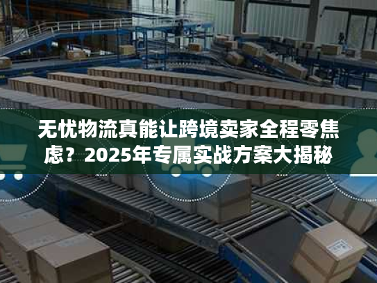 无忧物流真能让跨境卖家全程零焦虑?2025年专属实战方案大揭秘 无忧物流真能让跨境卖家全程零焦虑?2025年专属实战方案大揭秘