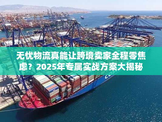 无忧物流真能让跨境卖家全程零焦虑？2025年专属实战方案大揭秘