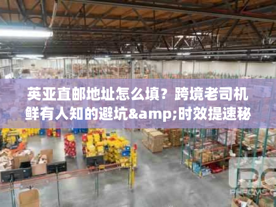 英亚直邮地址怎么填？跨境老司机鲜有人知的避坑&时效提速秘籍