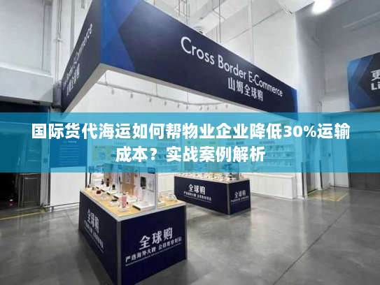 国际货代海运如何帮物业企业降低30%运输成本？实战案例解析