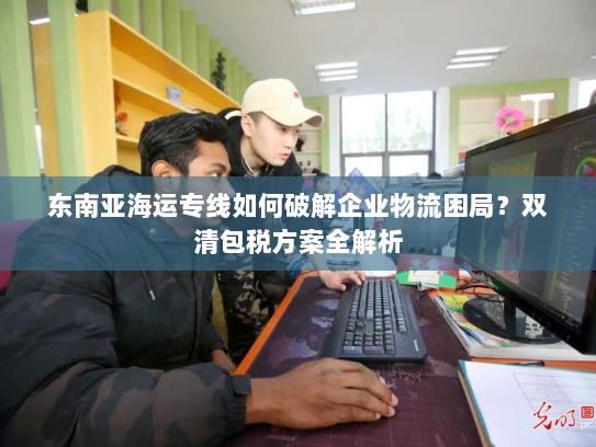 东南亚海运专线如何破解企业物流困局？双清包税方案全解析