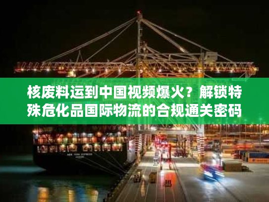核废料运到中国视频爆火？解锁特殊危化品国际物流的合规通关密码