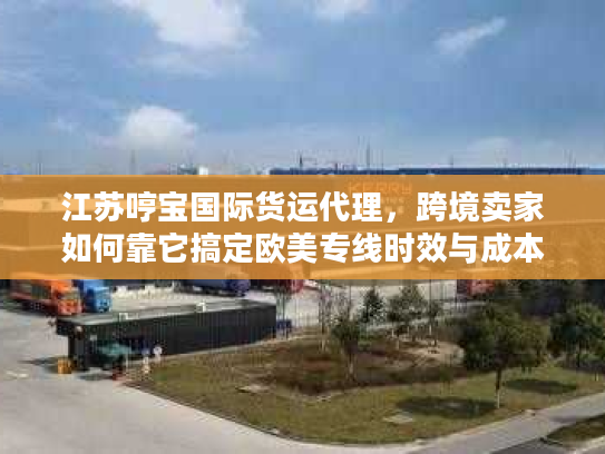 江苏哼宝国际货运代理，跨境卖家如何靠它搞定欧美专线时效与成本双优？