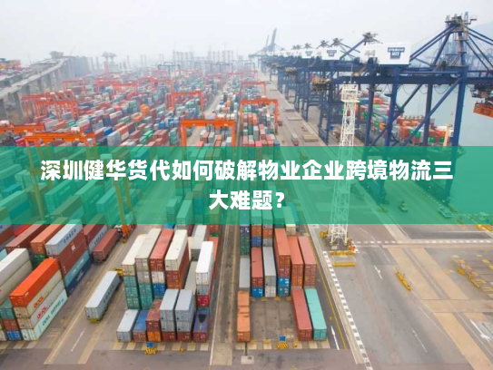 深圳健华货代如何破解物业企业跨境物流三大难题？