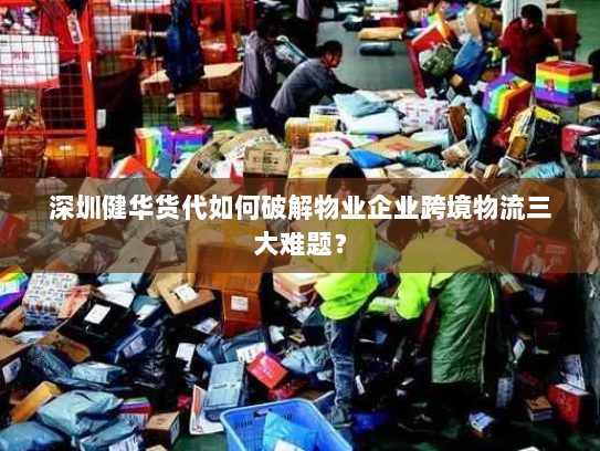 深圳健华货代如何破解物业企业跨境物流三大难题? 深圳健华货代如何破解物业企业跨境物流三大难题?