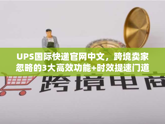 UPS国际快递官网中文，跨境卖家忽略的3大高效功能+时效提速门道