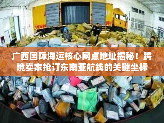 广西国际海运核心网点地址揭秘！跨境卖家抢订东南亚航线的关键坐标