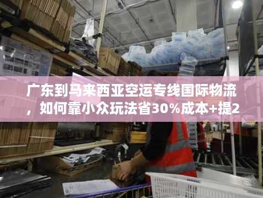 广东到马来西亚空运专线国际物流，如何靠小众玩法省30%成本+提2天时效？
