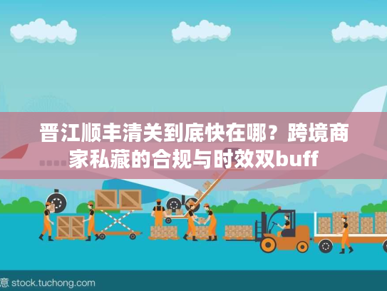 晋江顺丰清关到底快在哪？跨境商家私藏的合规与时效双buff