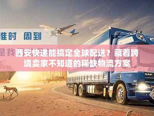 西安快递能搞定全球配送？藏着跨境卖家不知道的稀缺物流方案