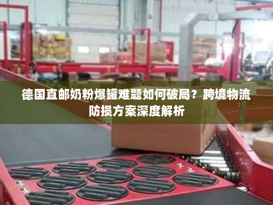 德国直邮奶粉爆罐难题如何破局?跨境物流防损方案深度解析 德国直邮奶粉爆罐难题如何破局?跨境物流防损方案深度解析