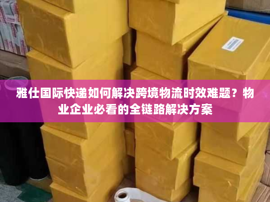 雅仕国际快递如何解决跨境物流时效难题？物业企业必看的全链路解决方案
