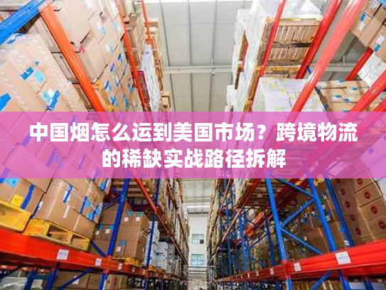 中国烟怎么运到美国市场？跨境物流的稀缺实战路径拆解
