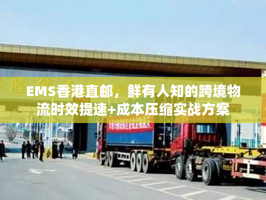 EMS香港直邮，鲜有人知的跨境物流时效提速+成本压缩实战方案