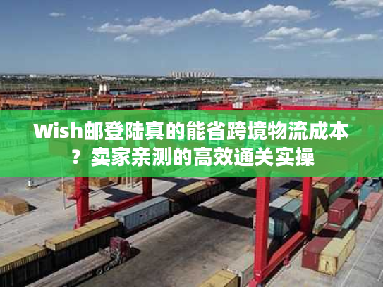Wish邮登陆真的能省跨境物流成本？卖家亲测的高效通关实操