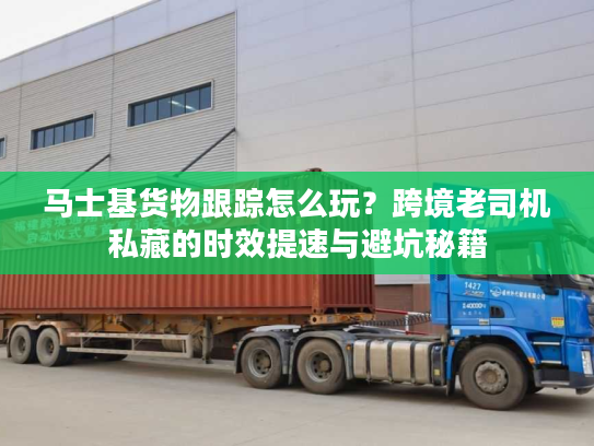 马士基货物跟踪怎么玩？跨境老司机私藏的时效提速与避坑秘籍