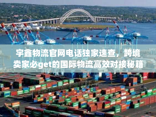宇鑫物流官网电话独家速查，跨境卖家必get的国际物流高效对接秘籍