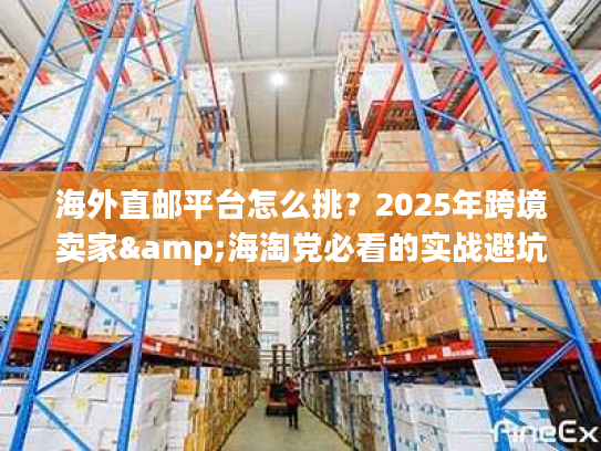 海外直邮平台怎么挑？2025年跨境卖家&海淘党必看的实战避坑干货