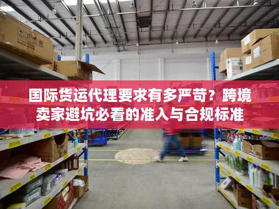 国际货运代理要求有多严苛？跨境卖家避坑必看的准入与合规标准