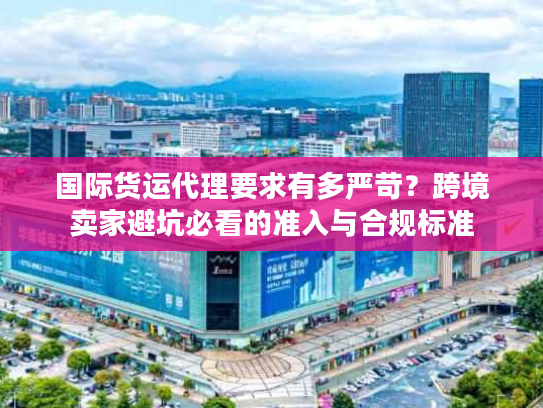 国际货运代理要求有多严苛？跨境卖家避坑必看的准入与合规标准