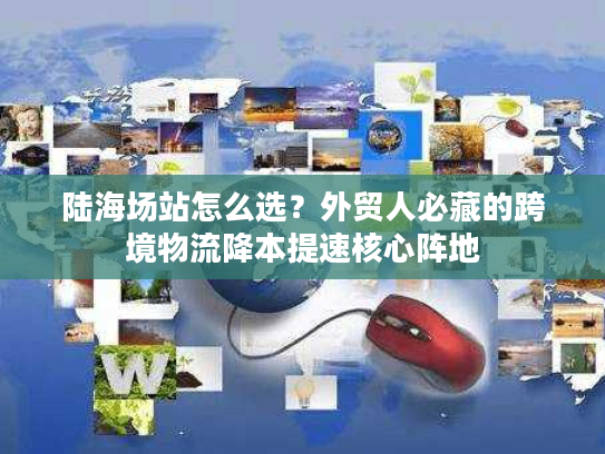 陆海场站怎么选?外贸人必藏的跨境物流降本提速核心阵地 陆海场站怎么选?外贸人必藏的跨境物流降本提速核心阵地
