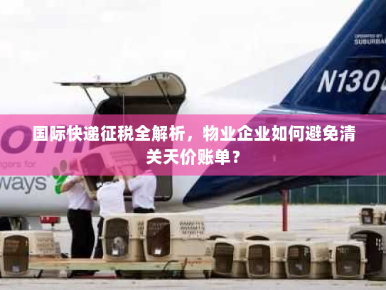 国际快递征税全解析，物业企业如何避免清关天价账单？