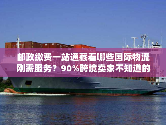 邮政缴费一站通藏着哪些国际物流刚需服务？90%跨境卖家不知道的省钱门道