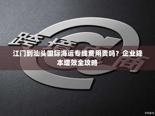 江门到汕头国际海运专线费用贵吗?企业降本增效全攻略 江门到汕头国际海运专线费用贵吗?企业降本增效全攻略