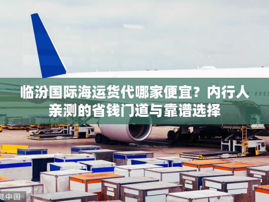 临汾国际海运货代哪家便宜？内行人亲测的省钱门道与靠谱选择