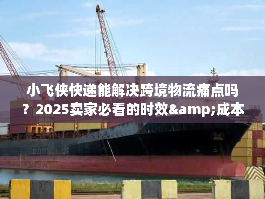 小飞侠快递能解决跨境物流痛点吗？2025卖家必看的时效&成本优化方案