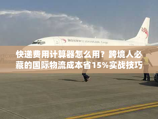 快递费用计算器怎么用?跨境人必藏的国际物流成本省15%实战技巧 快递费用计算器怎么用?跨境人必藏的国际物流成本省15%实战技巧