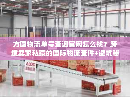 方圆物流单号查询官网怎么找？跨境卖家私藏的国际物流查件+避坑秘籍