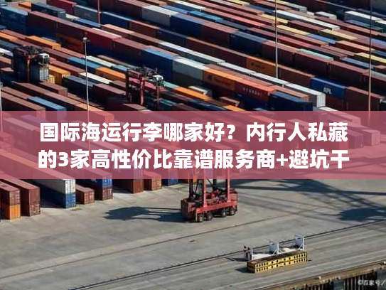 国际海运行李哪家好？内行人私藏的3家高性价比靠谱服务商+避坑干货