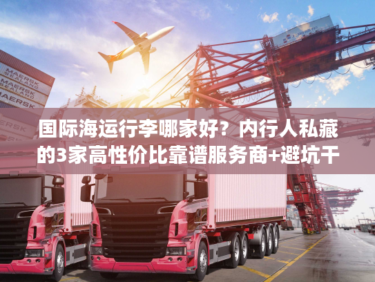 国际海运行李哪家好？内行人私藏的3家高性价比靠谱服务商+避坑干货
