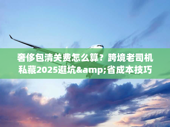 奢侈包清关费怎么算？跨境老司机私藏2025避坑&省成本技巧