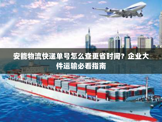 安能物流快递单号怎么查更省时间？企业大件运输必看指南